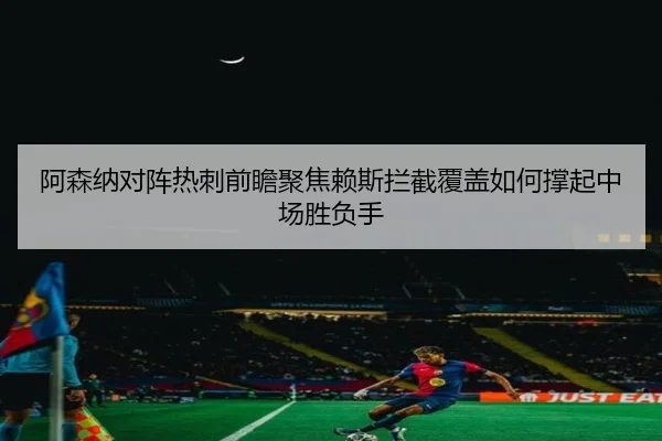 阿森纳对阵热刺前瞻聚焦赖斯拦截覆盖如何撑起中场胜负手