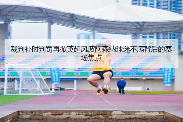 裁判补时判罚再掀英超风波阿森纳球迷不满背后的赛场焦点
